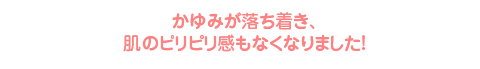かゆみが落ち着き、肌のピリピリ感もなくなりました!
